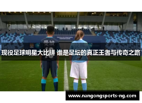 现役足球明星大比拼 谁是足坛的真正王者与传奇之路