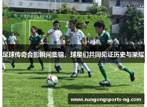 足球传奇合影瞬间集锦，球星们共同见证历史与荣耀