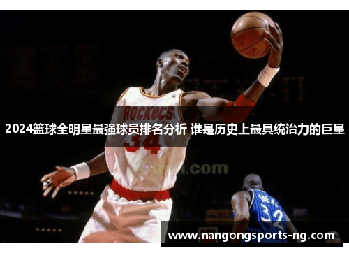 2024篮球全明星最强球员排名分析 谁是历史上最具统治力的巨星