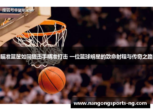 瞄准篮筐如同狙击手精准打击 一位篮球明星的致命射程与传奇之路