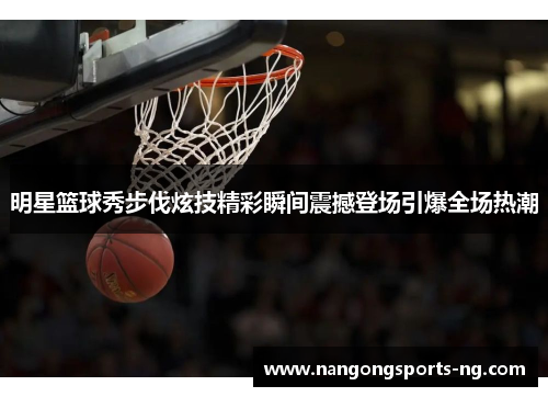 明星篮球秀步伐炫技精彩瞬间震撼登场引爆全场热潮